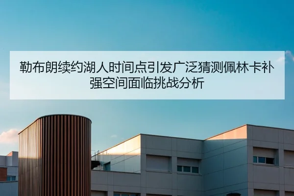 勒布朗续约湖人时间点引发广泛猜测佩林卡补强空间面临挑战分析