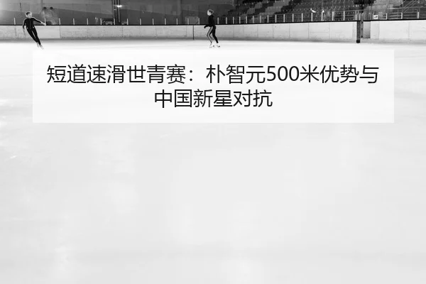 短道速滑世青赛：朴智元500米优势与中国新星对抗