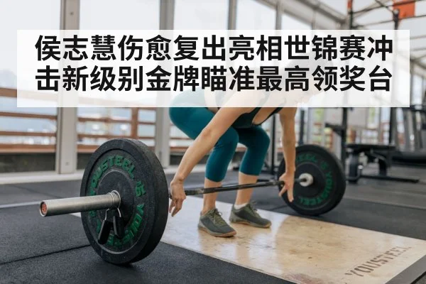 侯志慧伤愈复出亮相世锦赛冲击新级别金牌瞄准最高领奖台